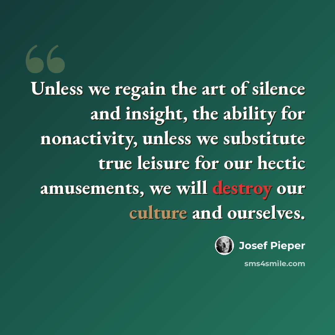 “Unless we regain the art of silence and insight, the ability for nonactivity, unless we substitute true leisure for our hectic amusements, we will destroy our culture and ourselves.” quote by Josef Pieper