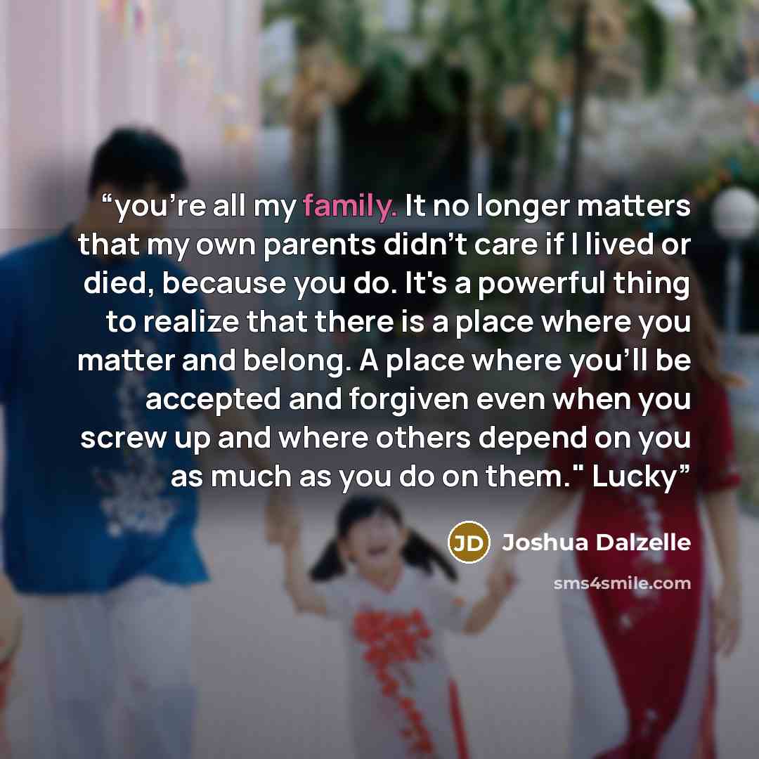 “you're all my family. It no longer matters that my own parents didn't care if I lived or died, because you do. It's a powerful thing to realize that there is a place where you matter and belong. A place where you'll be accepted and forgiven even when you screw up and where others depend on you as…” quote by Joshua Dalzelle