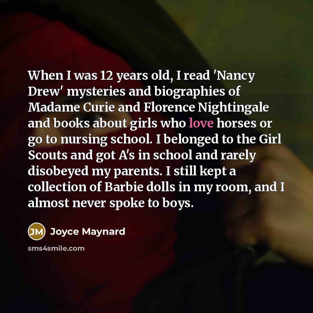 “When I was 12 years old, I read 'Nancy Drew' mysteries and biographies of Madame Curie and Florence Nightingale and books about girls who love horses or go to nursing school. I belonged to the Girl Scouts and got A's in school and rarely disobeyed my parents. I still kept a collection of Barbie…” quote by Joyce Maynard