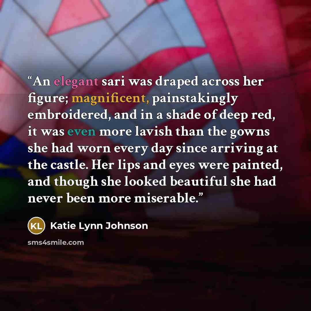 “An elegant sari was draped across her figure; magnificent, painstakingly embroidered, and in a shade of deep red, it was even more lavish than the gowns she had worn every day since arriving at the castle. Her lips and eyes were painted, and though she looked beautiful she had never been more…” quote by Katie Lynn Johnson