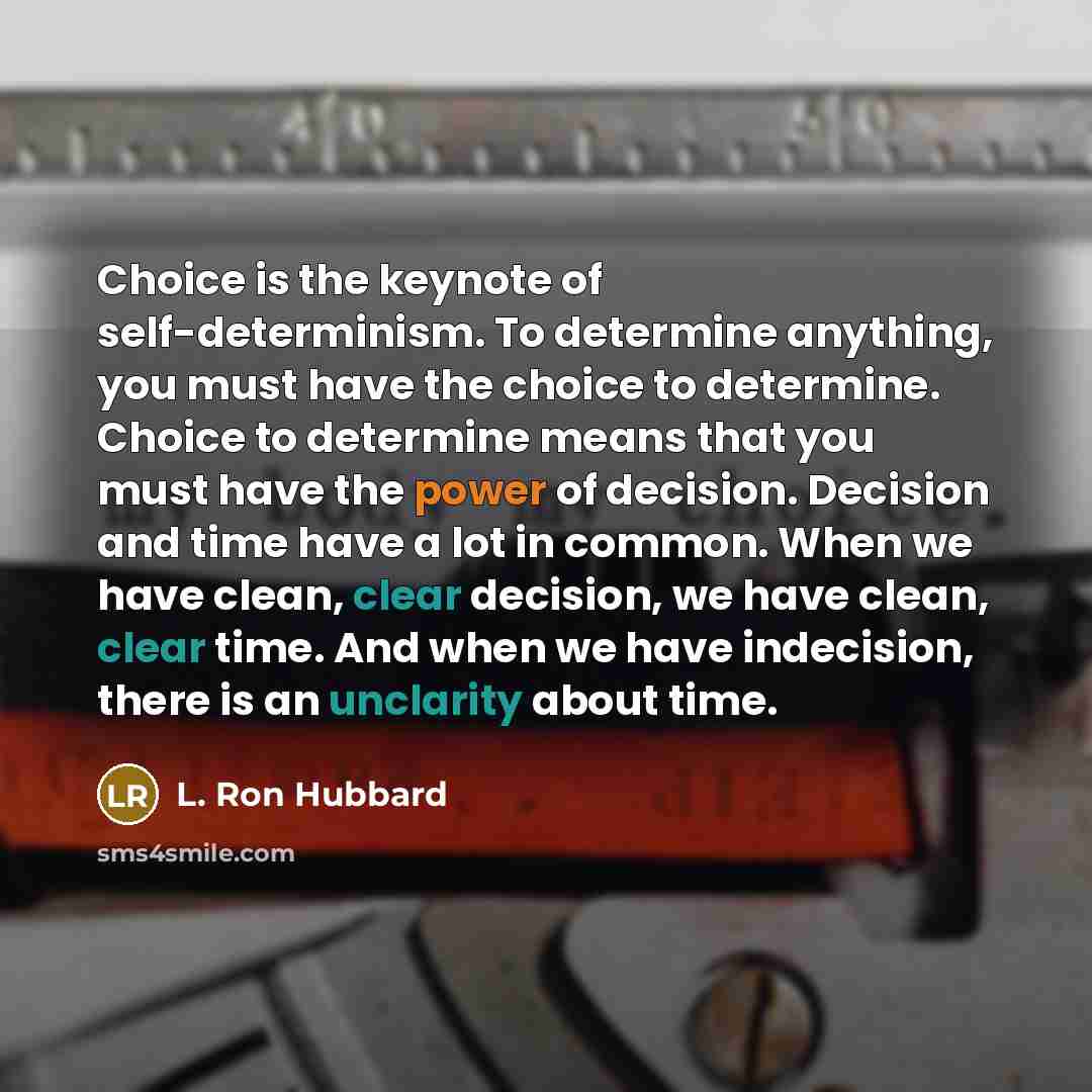 “Choice is the keynote of self-determinism. To determine anything, you must have the choice to determine. Choice to determine means that you must have the power of decision. Decision and time have a lot in common. When we have clean, clear decision, we have clean, clear time. And when we have…” quote by L. Ron Hubbard
