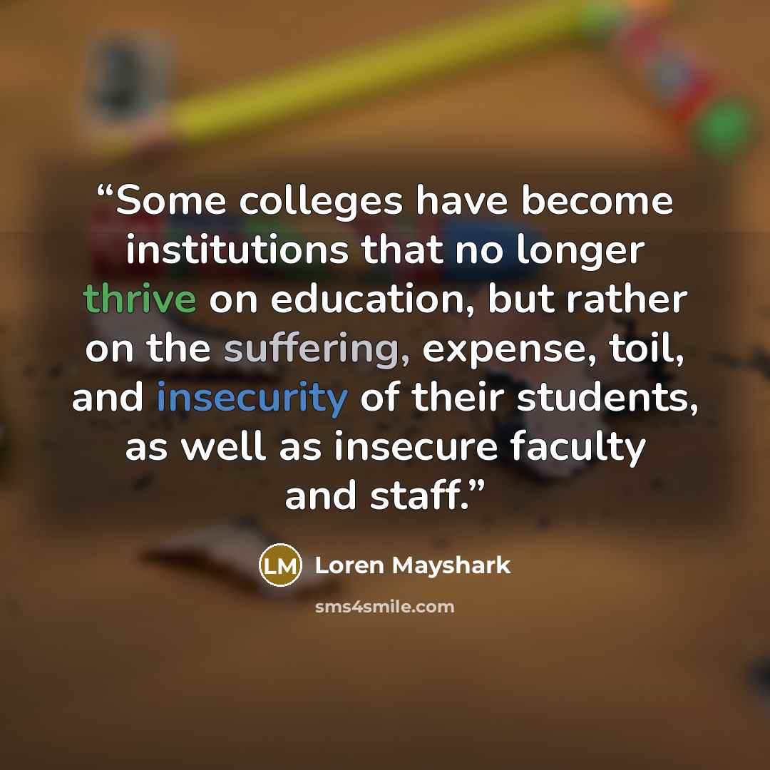“Some colleges have become institutions that no longer thrive on education, but rather on the suffering, expense, toil, and insecurity of their students, as well as insecure faculty and staff.” quote by Loren Mayshark