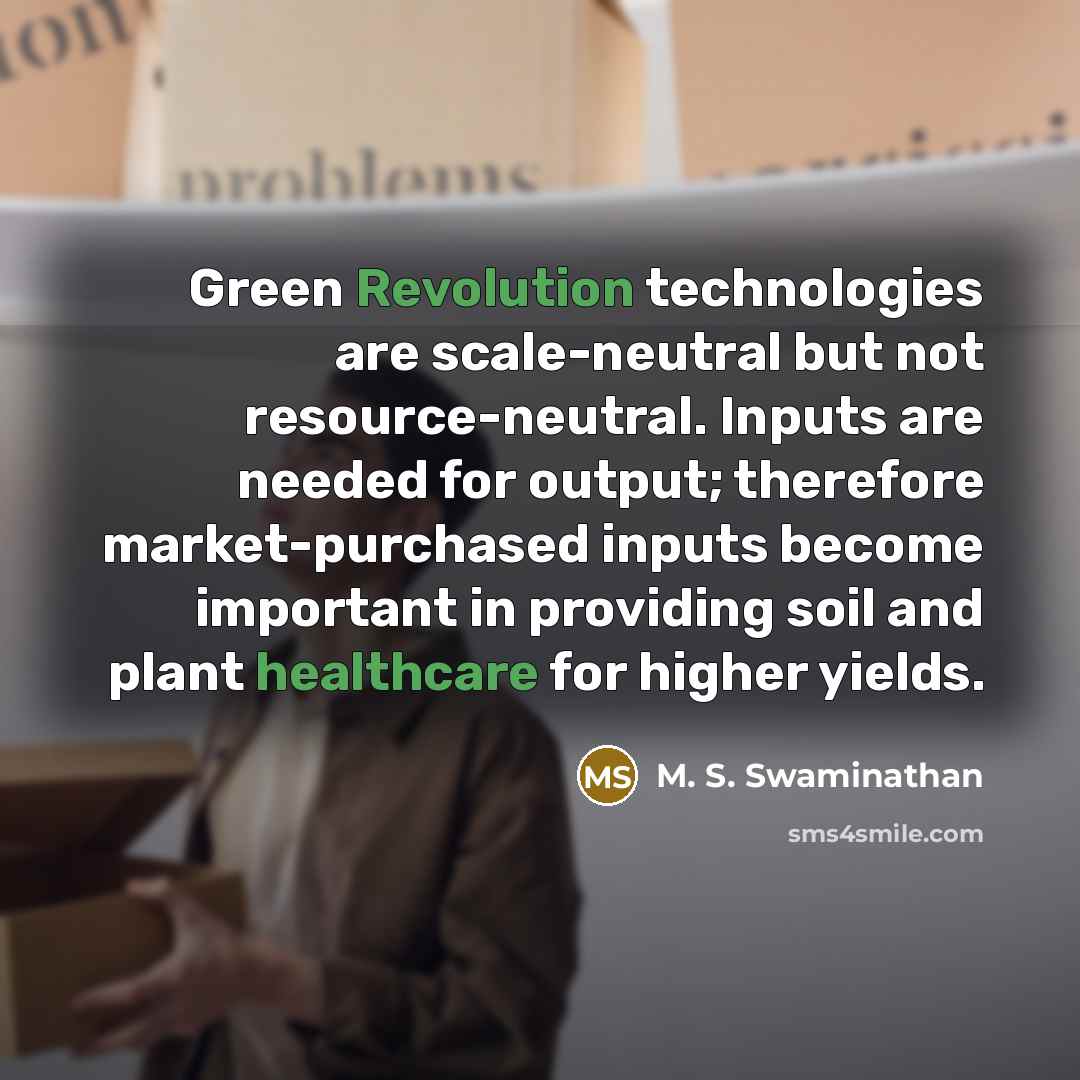 “Green Revolution technologies are scale-neutral but not resource-neutral. Inputs are needed for output; therefore market-purchased inputs become important in providing soil and plant healthcare for higher yields.” quote by M. S. Swaminathan