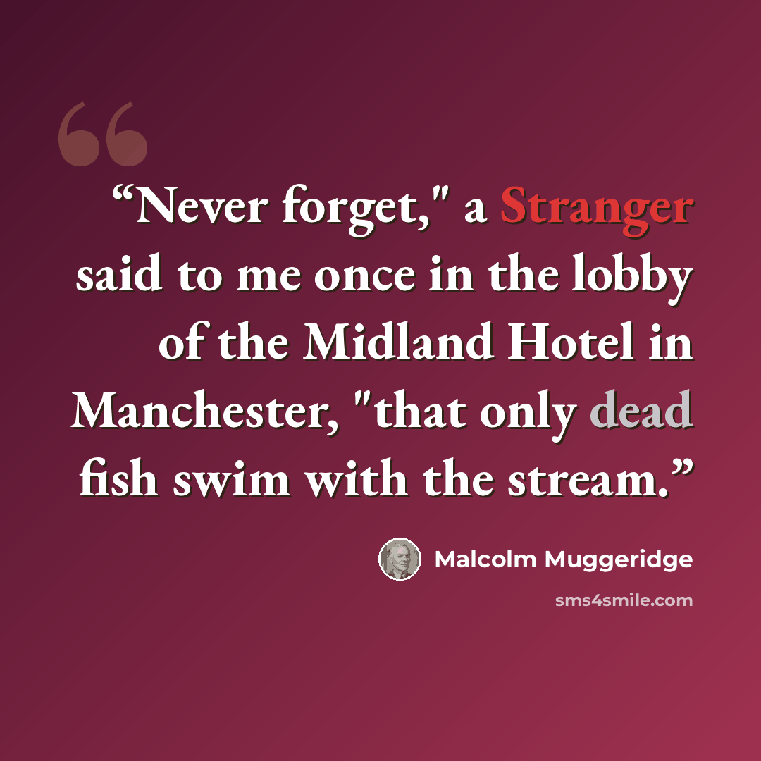 “Never forget," a Stranger said to me once in the lobby of the Midland Hotel in Manchester, "that only dead fish swim with the stream.” quote by Malcolm Muggeridge