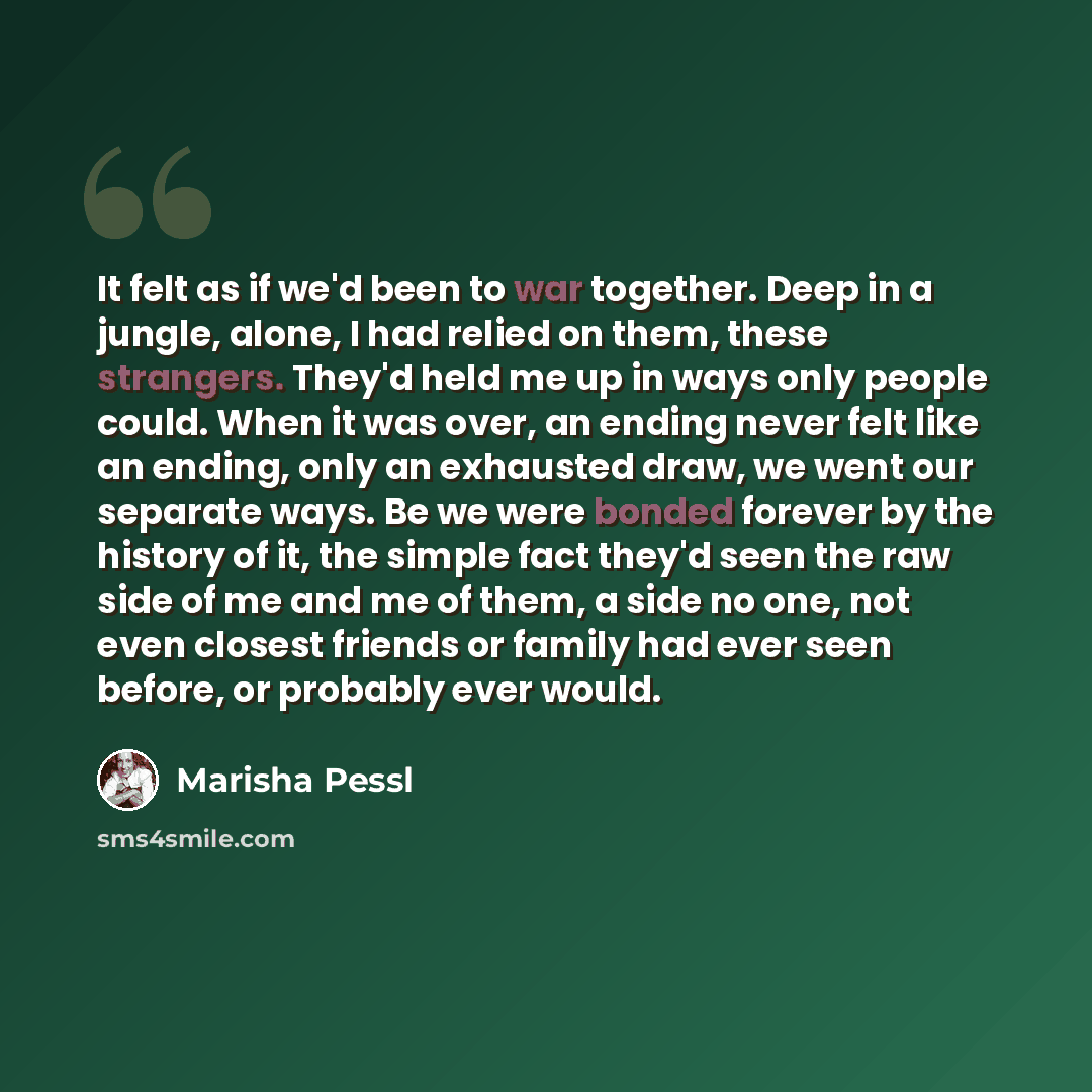 “It felt as if we'd been to war together. Deep in a jungle, alone, I had relied on them, these strangers. They'd held me up in ways only people could. When it was over, an ending never felt like an ending, only an exhausted draw, we went our separate ways. Be we were bonded forever by the history…” quote by Marisha Pessl