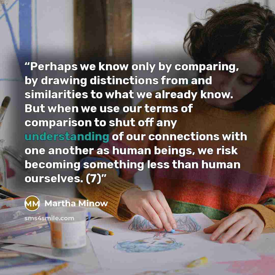 “Perhaps we know only by comparing, by drawing distinctions from and similarities to what we already know. But when we use our terms of comparison to shut off any understanding of our connections with one another as human beings, we risk becoming something less than human ourselves. (7)” quote by Martha Minow