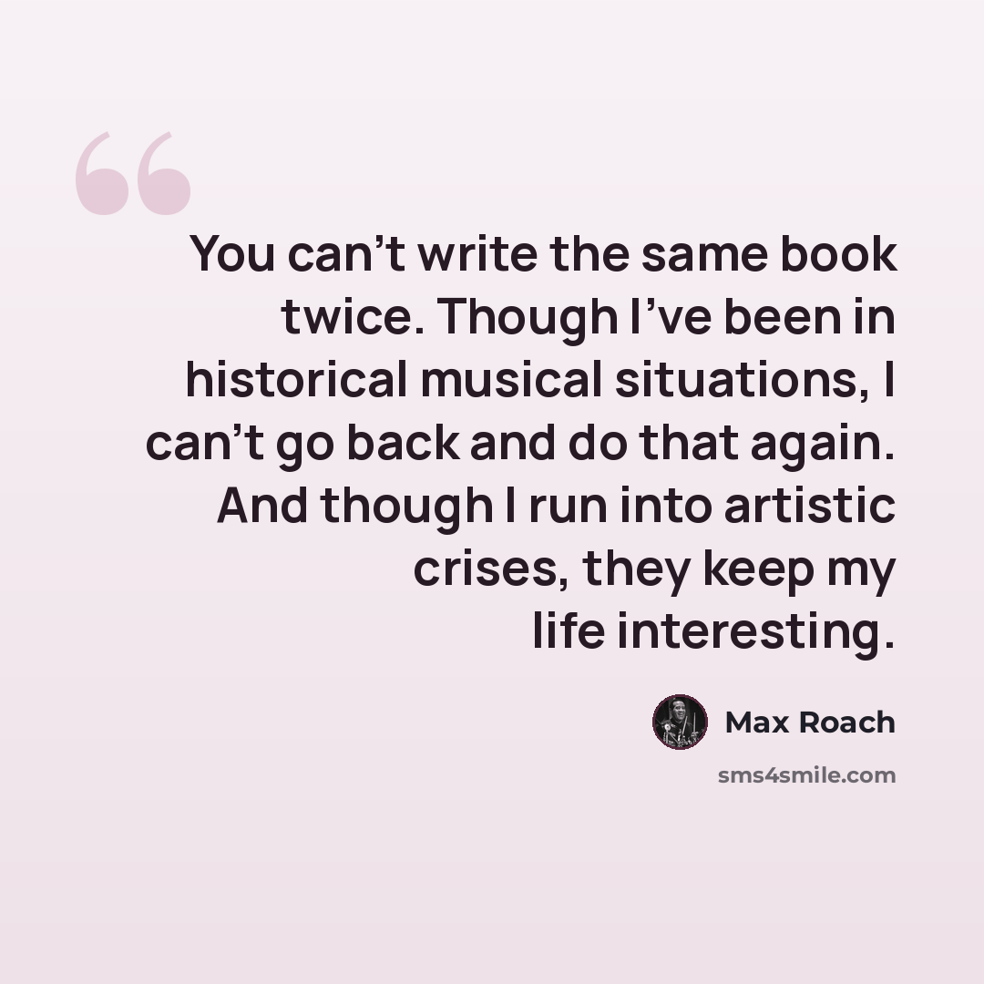 “You can't write the same book twice. Though I've been in historical musical situations, I can't go back and do that again. And though I run into artistic crises, they keep my life interesting.” quote by Max Roach