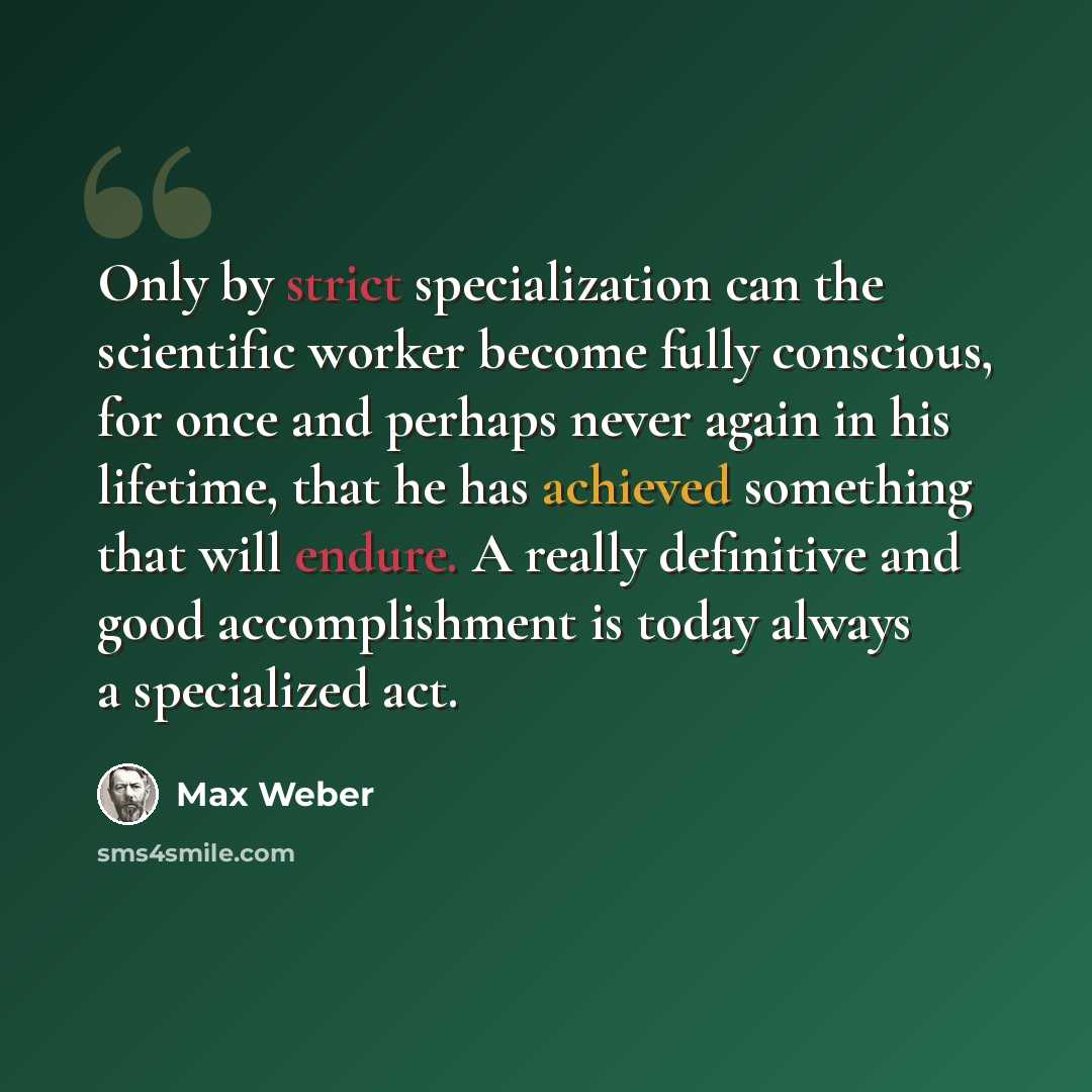 “Only by strict specialization can the scientific worker become fully conscious, for once and perhaps never again in his lifetime, that he has achieved something that will endure. A really definitive and good accomplishment is today always a specialized act.” quote by Max Weber