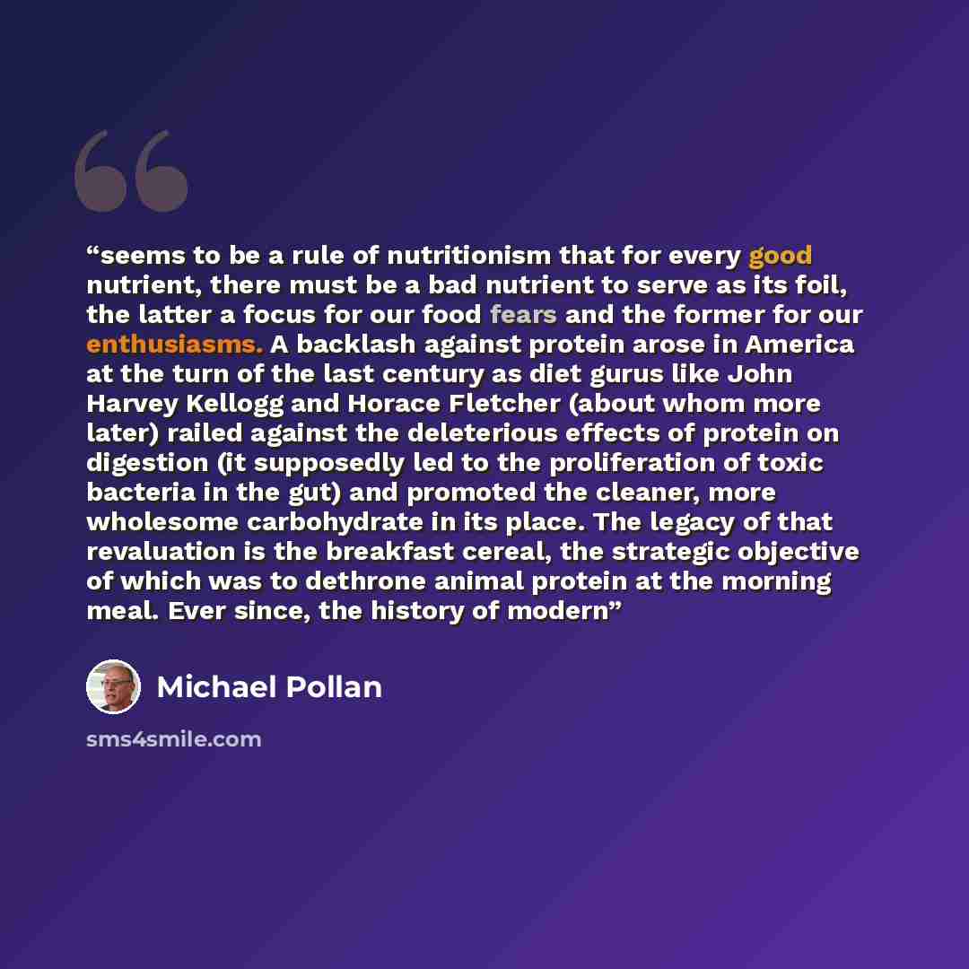 “seems to be a rule of nutritionism that for every good nutrient, there must be a bad nutrient to serve as its foil, the latter a focus for our food fears and the former for our enthusiasms. A backlash against protein arose in America at the turn of the last century as diet gurus like John Harvey…” quote by Michael Pollan