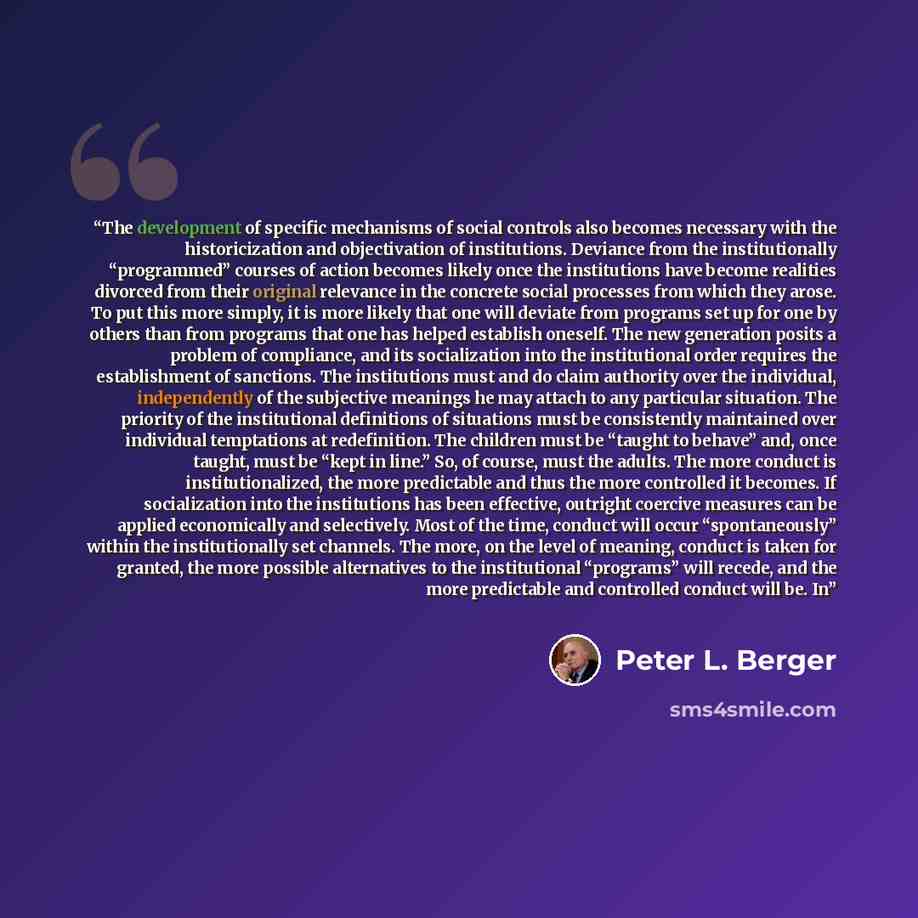 “The development of specific mechanisms of social controls also becomes necessary with the historicization and objectivation of institutions. Deviance from the institutionally “programmed” courses of action becomes likely once the institutions have become realities divorced from their original…” quote by Peter L. Berger