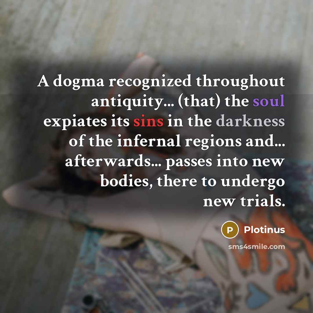 “A dogma recognized throughout antiquity... (that) the soul expiates its sins in the darkness of the infernal regions and... afterwards... passes into new bodies, there to undergo new trials.” quote by Plotinus