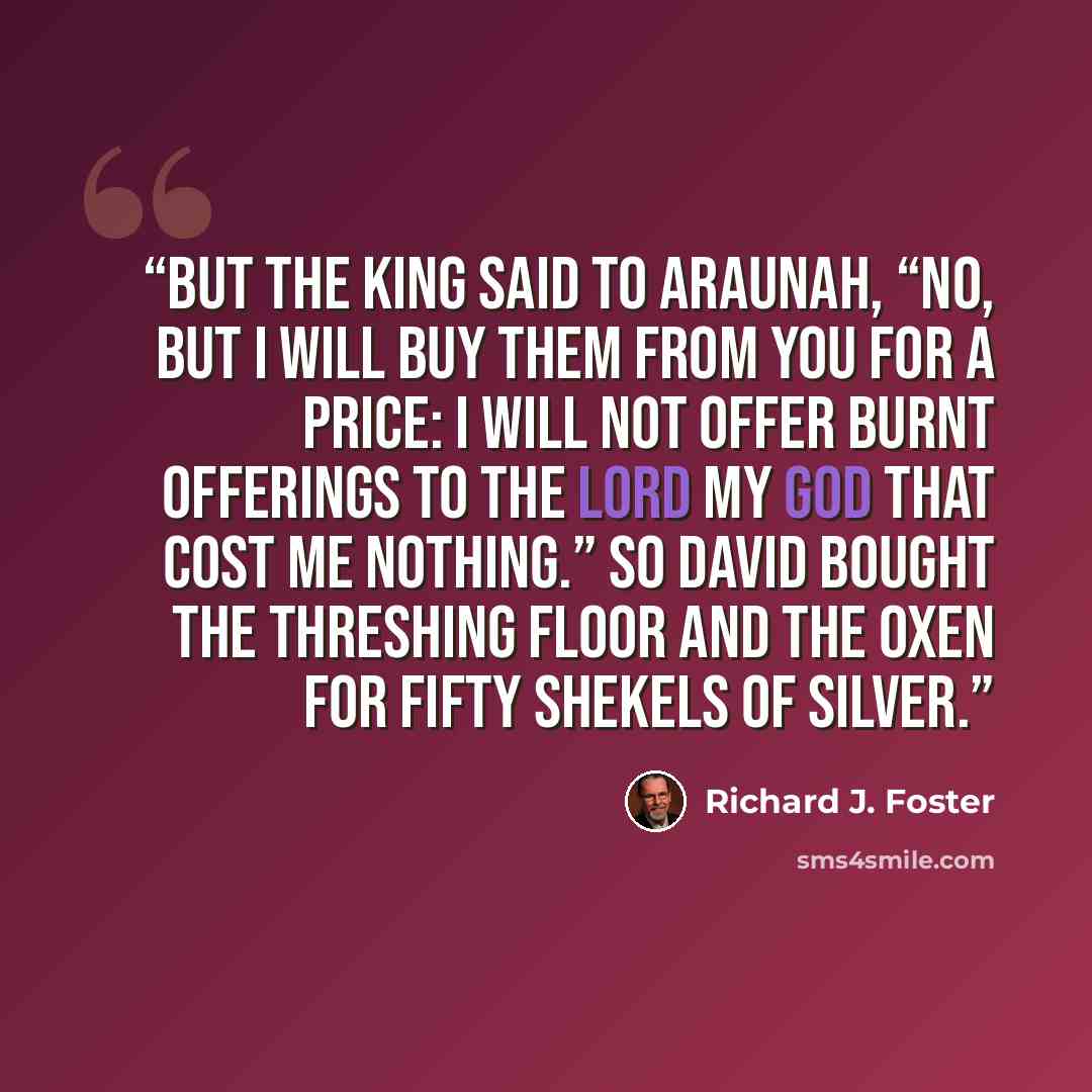 “But the king said to Araunah, “No, but I will buy them from you for a price: I will not offer burnt offerings to the LORD my God that cost me nothing.” So David bought the threshing floor and the oxen for fifty shekels of silver.” quote by Richard J. Foster