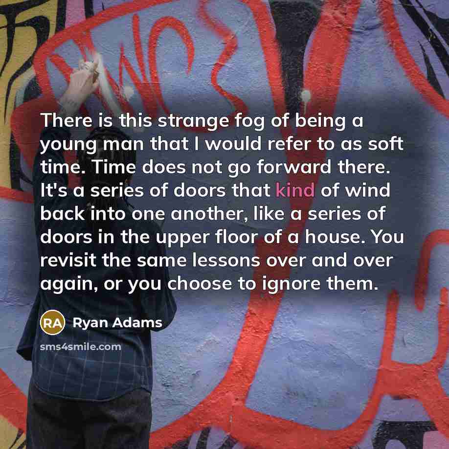 “There is this strange fog of being a young man that I would refer to as soft time. Time does not go forward there. It's a series of doors that kind of wind back into one another, like a series of doors in the upper floor of a house. You revisit the same lessons over and over again, or you choose…” quote by Ryan Adams