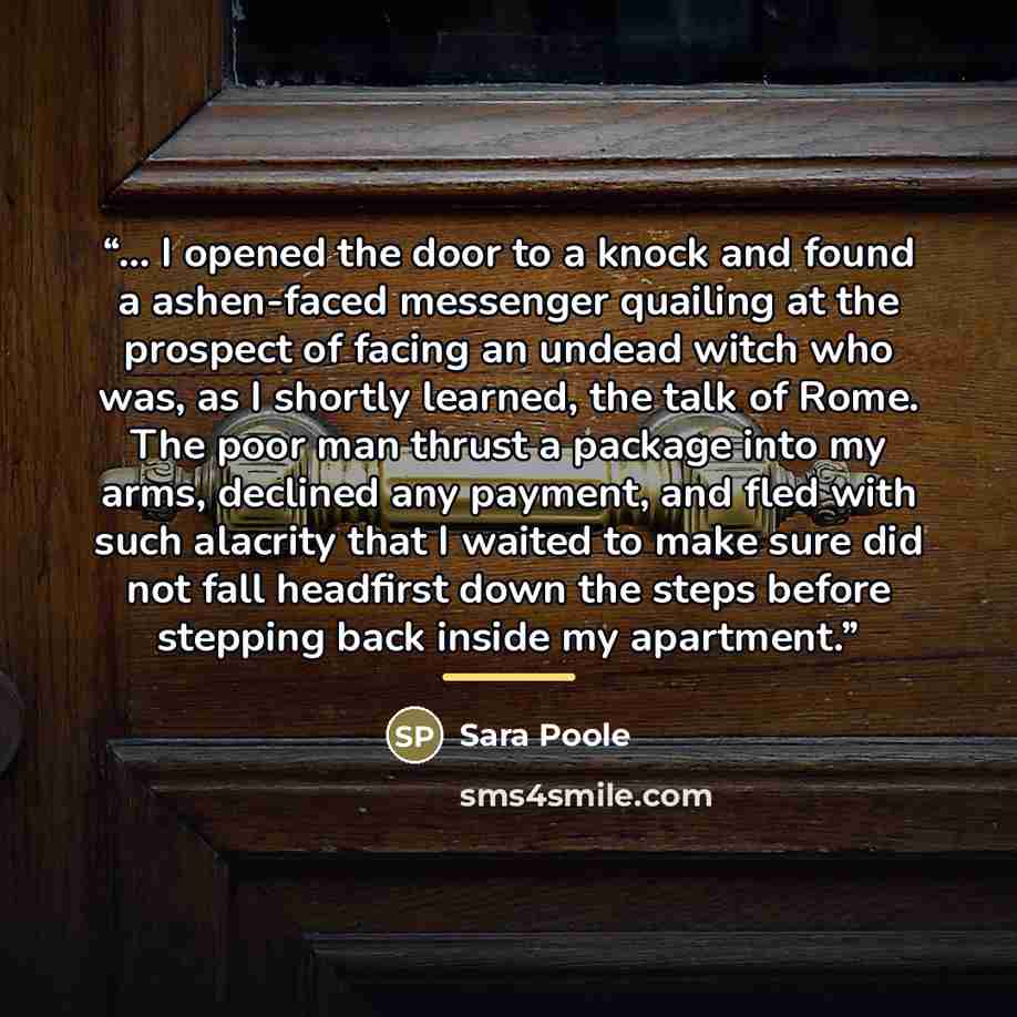 “... I opened the door to a knock and found a ashen-faced messenger quailing at the prospect of facing an undead witch who was, as I shortly learned, the talk of Rome. The poor man thrust a package into my arms, declined any payment, and fled with such alacrity that I waited to make sure did not…” quote by Sara Poole
