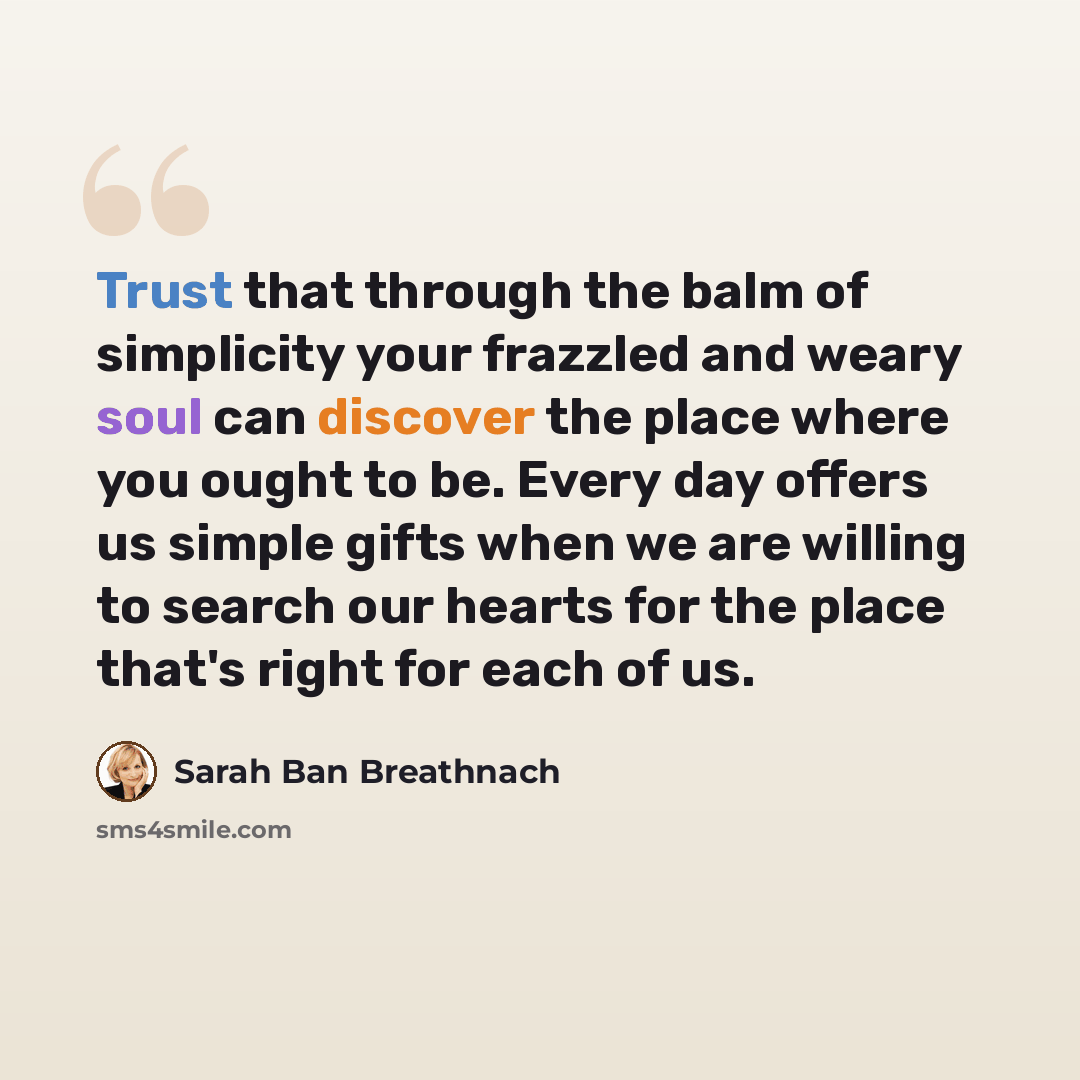 “Trust that through the balm of simplicity your frazzled and weary soul can discover the place where you ought to be. Every day offers us simple gifts when we are willing to search our hearts for the place that's right for each of us.” quote by Sarah Ban Breathnach