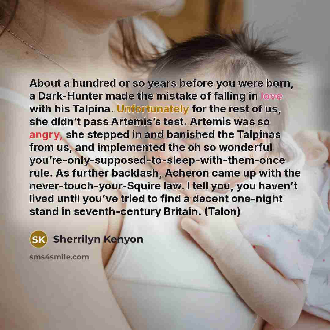 “About a hundred or so years before you were born, a Dark-Hunter made the mistake of falling in love with his Talpina. Unfortunately for the rest of us, she didn’t pass Artemis’s test. Artemis was so angry, she stepped in and banished the Talpinas from us, and implemented the oh so wonderful…” quote by Sherrilyn Kenyon