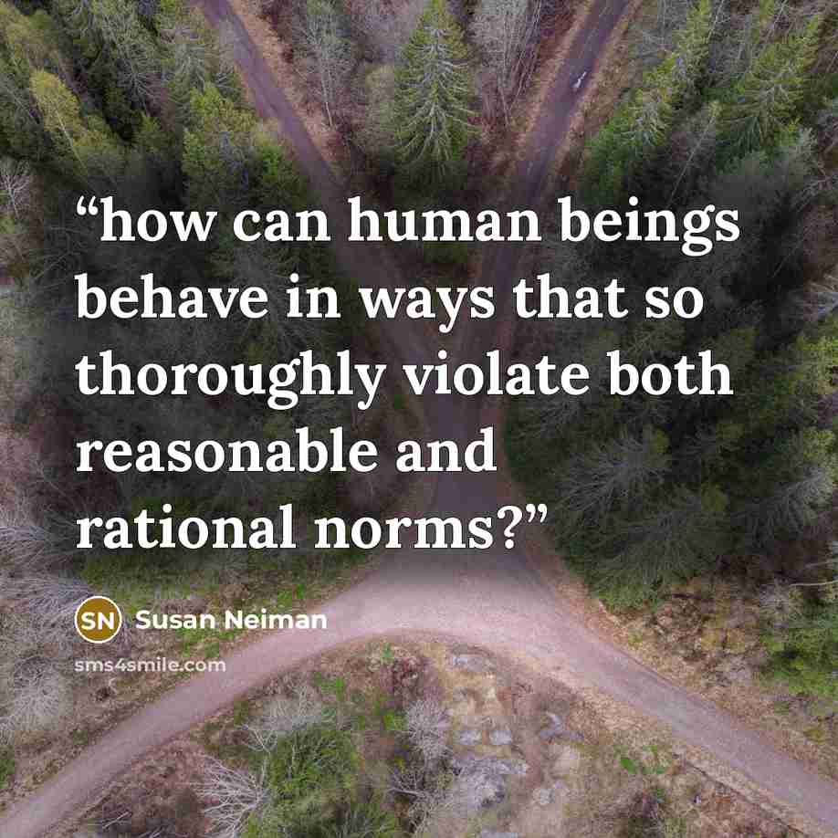 “how can human beings behave in ways that so thoroughly violate both reasonable and rational norms?” quote by Susan Neiman