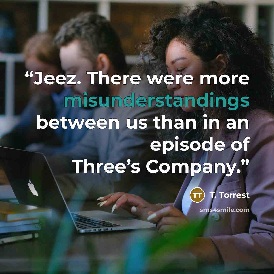 “Jeez. There were more misunderstandings between us than in an episode of Three’s Company.” quote by T. Torrest