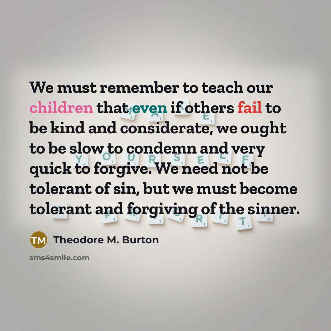 “We must remember to teach our children that even if others fail to be kind and considerate, we ought to be slow to condemn and very quick to forgive. We need not be tolerant of sin, but we must become tolerant and forgiving of the sinner.” quote by Theodore M. Burton
