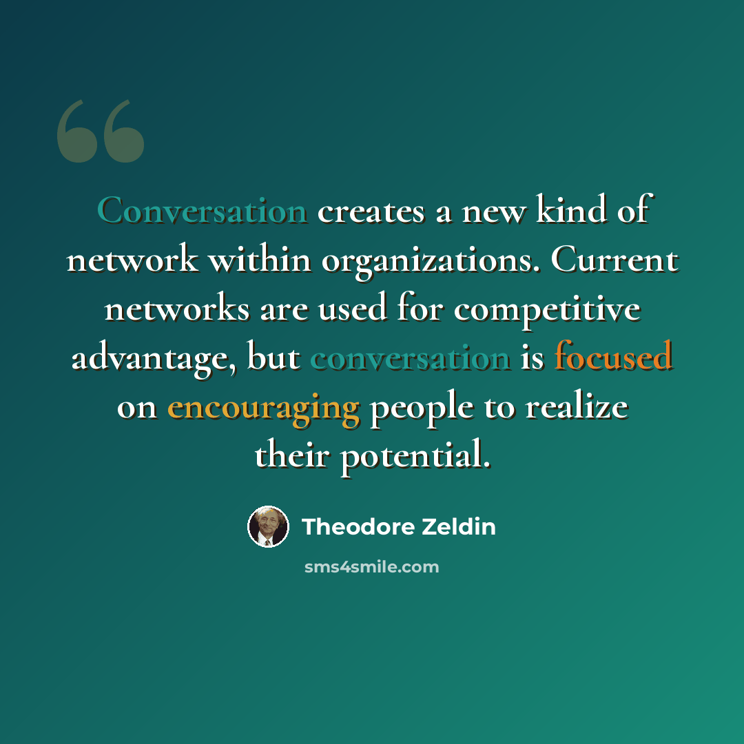 “Conversation creates a new kind of network within organizations. Current networks are used for competitive advantage, but conversation is focused on encouraging people to realize their potential.” quote by Theodore Zeldin