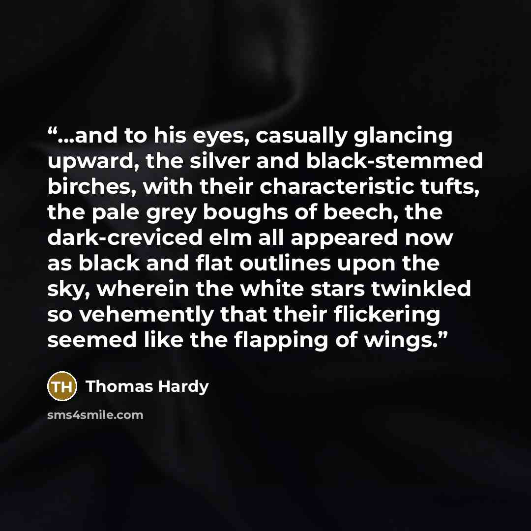 “...and to his eyes, casually glancing upward, the silver and black-stemmed birches, with their characteristic tufts, the pale grey boughs of beech, the dark-creviced elm all appeared now as black and flat outlines upon the sky, wherein the white stars twinkled so vehemently that their flickering…” quote by Thomas Hardy