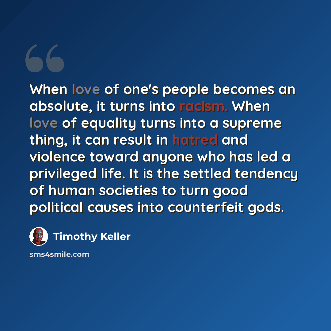 “When love of one's people becomes an absolute, it turns into racism. When love of equality turns into a supreme thing, it can result in hatred and violence toward anyone who has led a privileged life. It is the settled tendency of human societies to turn good political causes into counterfeit gods.” quote by Timothy Keller