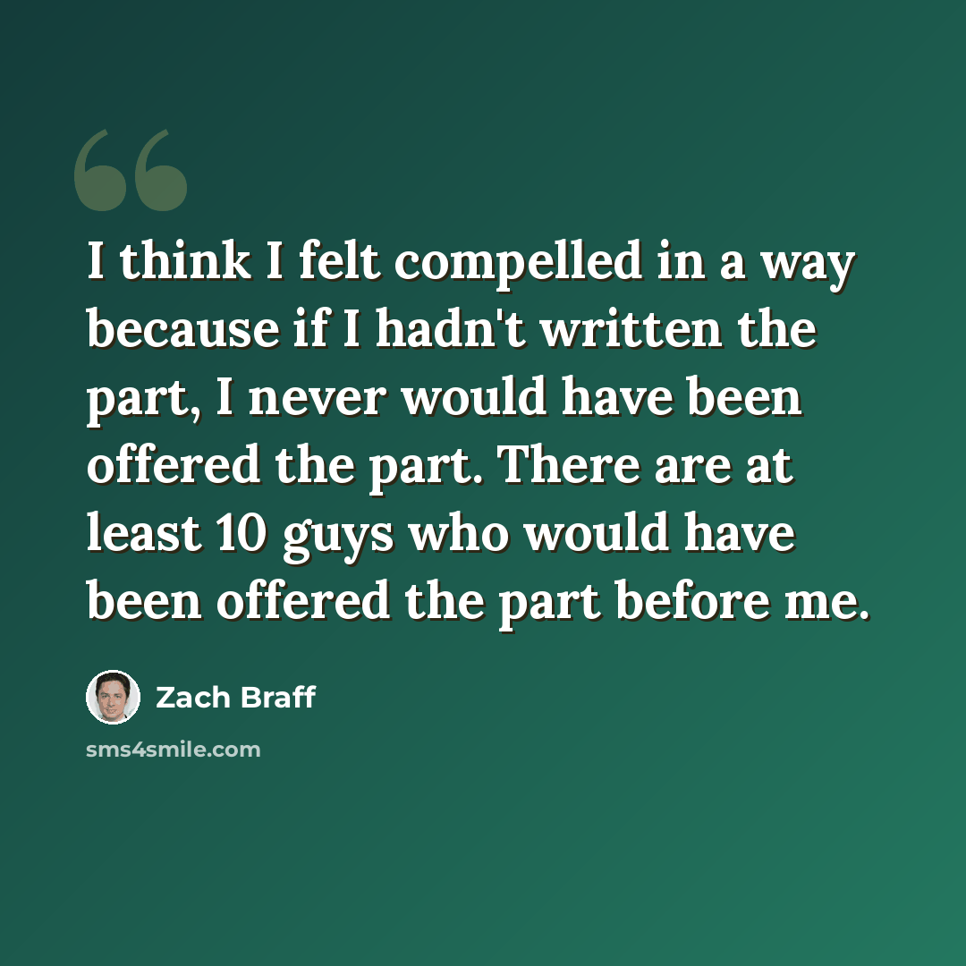“I think I felt compelled in a way because if I hadn't written the part, I never would have been offered the part. There are at least 10 guys who would have been offered the part before me.” quote by Zach Braff