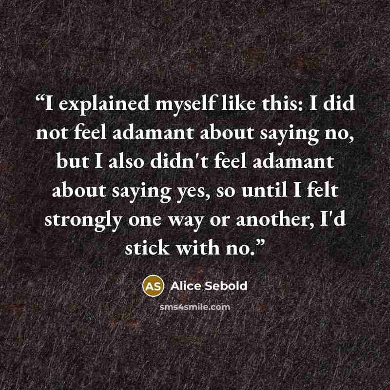 “I explained myself like this: I did not feel adamant about saying no, but I also didn't feel adamant about saying yes, so until I felt strongly one way or another, I'd stick with no.” quote by Alice Sebold