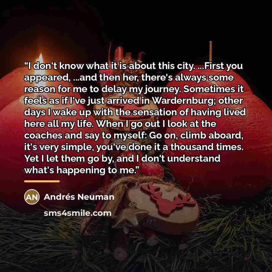 “I don't know what it is about this city. ...First you appeared, ...and then her, there's always some reason for me to delay my journey. Sometimes it feels as if I've just arrived in Wardernburg; other days I wake up with the sensation of having lived here all my life. When I go out I look at the…” quote by Andres Neuman