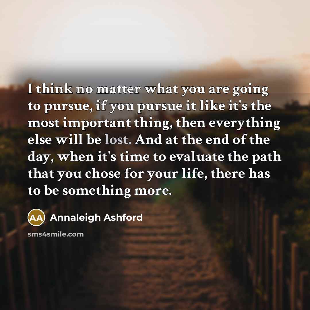 “I think no matter what you are going to pursue, if you pursue it like it's the most important thing, then everything else will be lost. And at the end of the day, when it's time to evaluate the path that you chose for your life, there has to be something more.” quote by Annaleigh Ashford