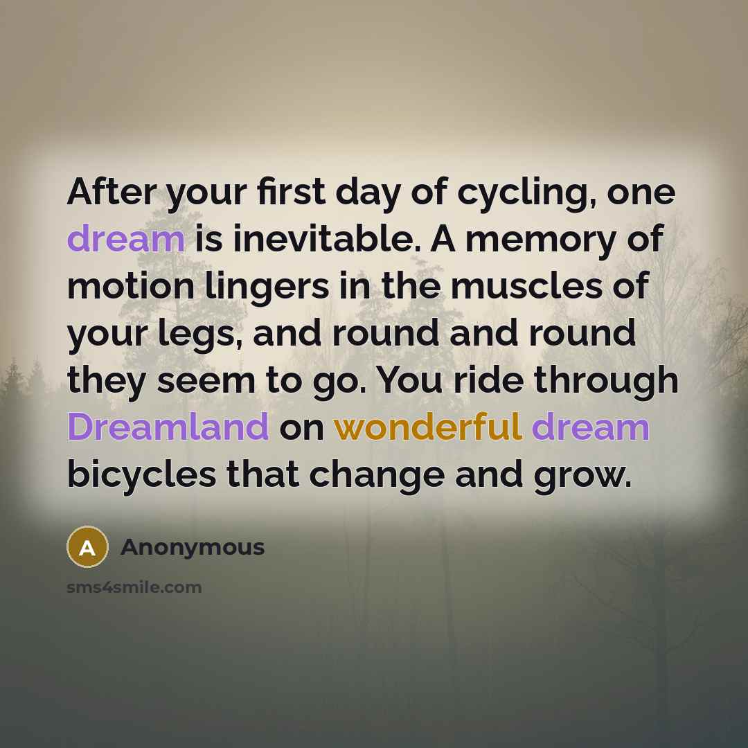 “After your first day of cycling, one dream is inevitable. A memory of motion lingers in the muscles of your legs, and round and round they seem to go. You ride through Dreamland on wonderful dream bicycles that change and grow.” quote by Anonymous