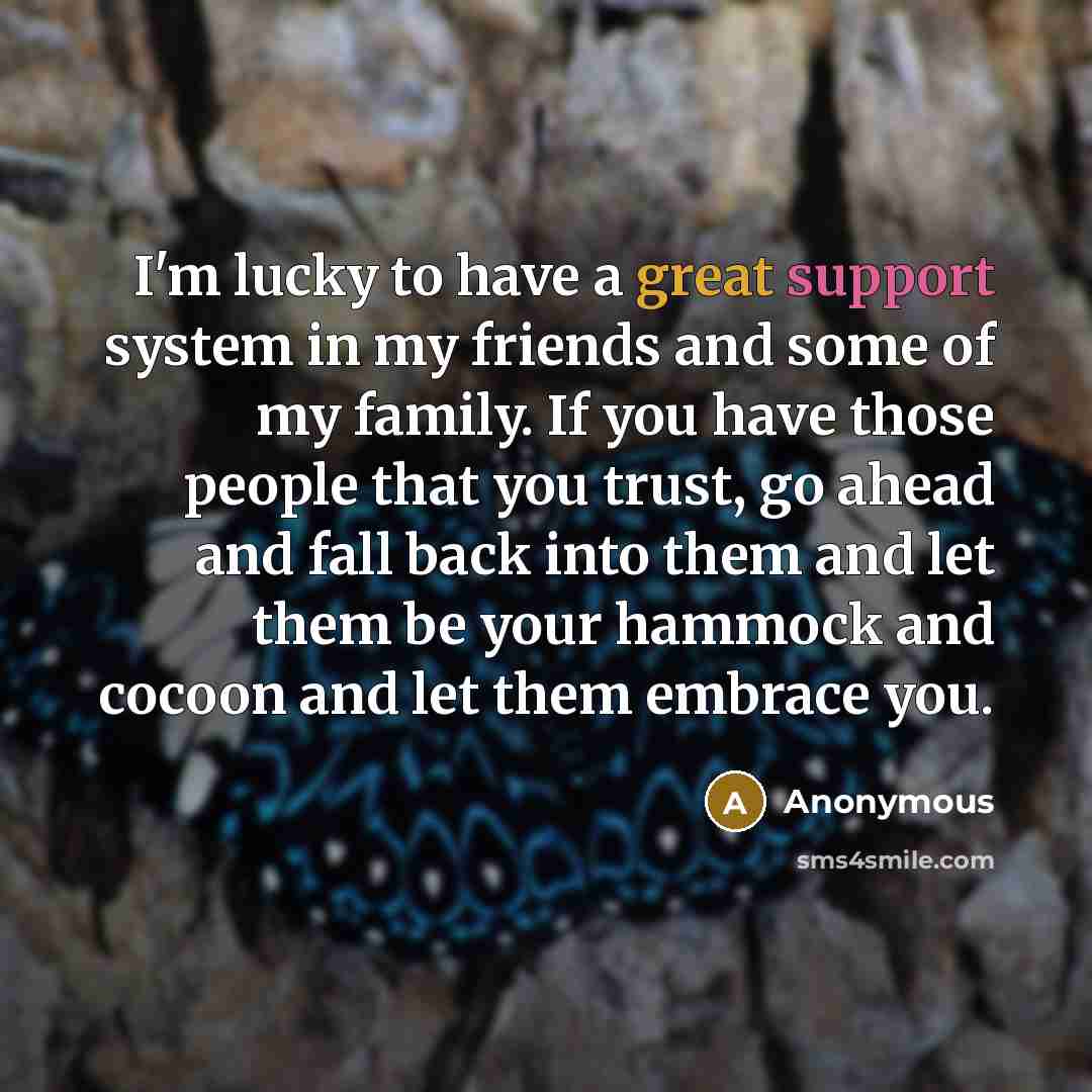 “I'm lucky to have a great support system in my friends and some of my family. If you have those people that you trust, go ahead and fall back into them and let them be your hammock and cocoon and let them embrace you.” quote by Anonymous