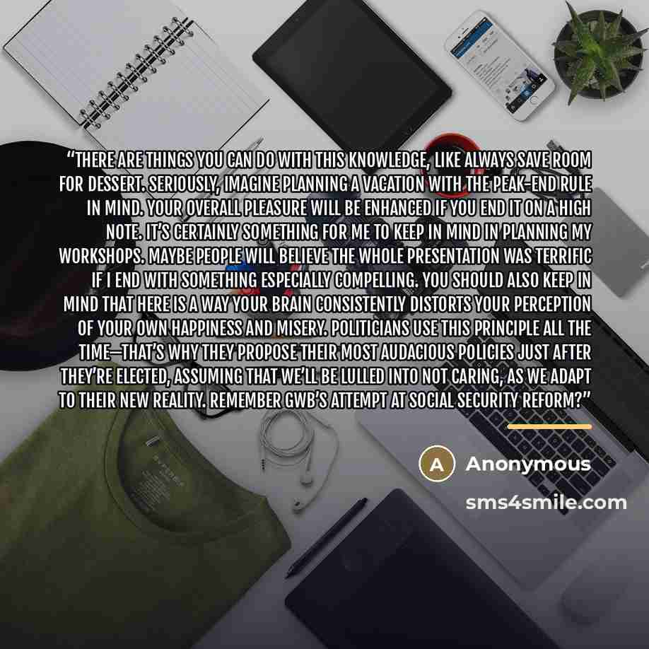 “There are things you can do with this knowledge, like always save room for dessert. Seriously, imagine planning a vacation with the peak-end rule in mind. Your overall pleasure will be enhanced if you end it on a high note. It’s certainly something for me to keep in mind in planning my workshops…” quote by Anonymous