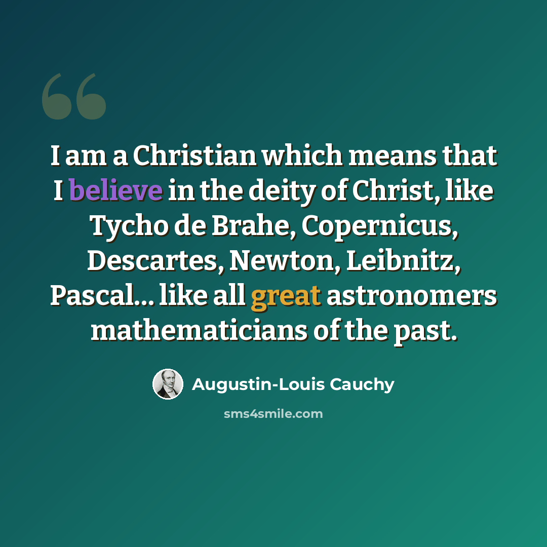 “I am a Christian which means that I believe in the deity of Christ, like Tycho de Brahe, Copernicus, Descartes, Newton, Leibnitz, Pascal… like all great astronomers mathematicians of the past.” quote by Augustin-Louis Cauchy
