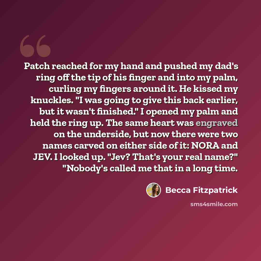 “Patch reached for my hand and pushed my dad's ring off the tip of his finger and into my palm, curling my fingers around it. He kissed my knuckles. "I was going to give this back earlier, but it wasn't finished." I opened my palm and held the ring up. The same heart was engraved on the underside…” quote by Becca Fitzpatrick