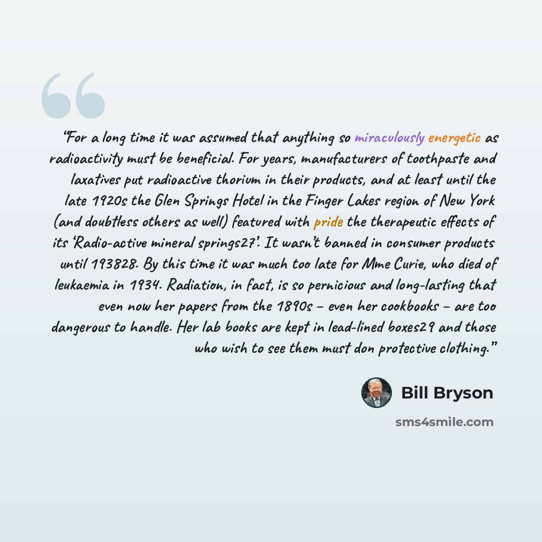 “For a long time it was assumed that anything so miraculously energetic as radioactivity must be beneficial. For years, manufacturers of toothpaste and laxatives put radioactive thorium in their products, and at least until the late 1920s the Glen Springs Hotel in the Finger Lakes region of New…” quote by Bill Bryson