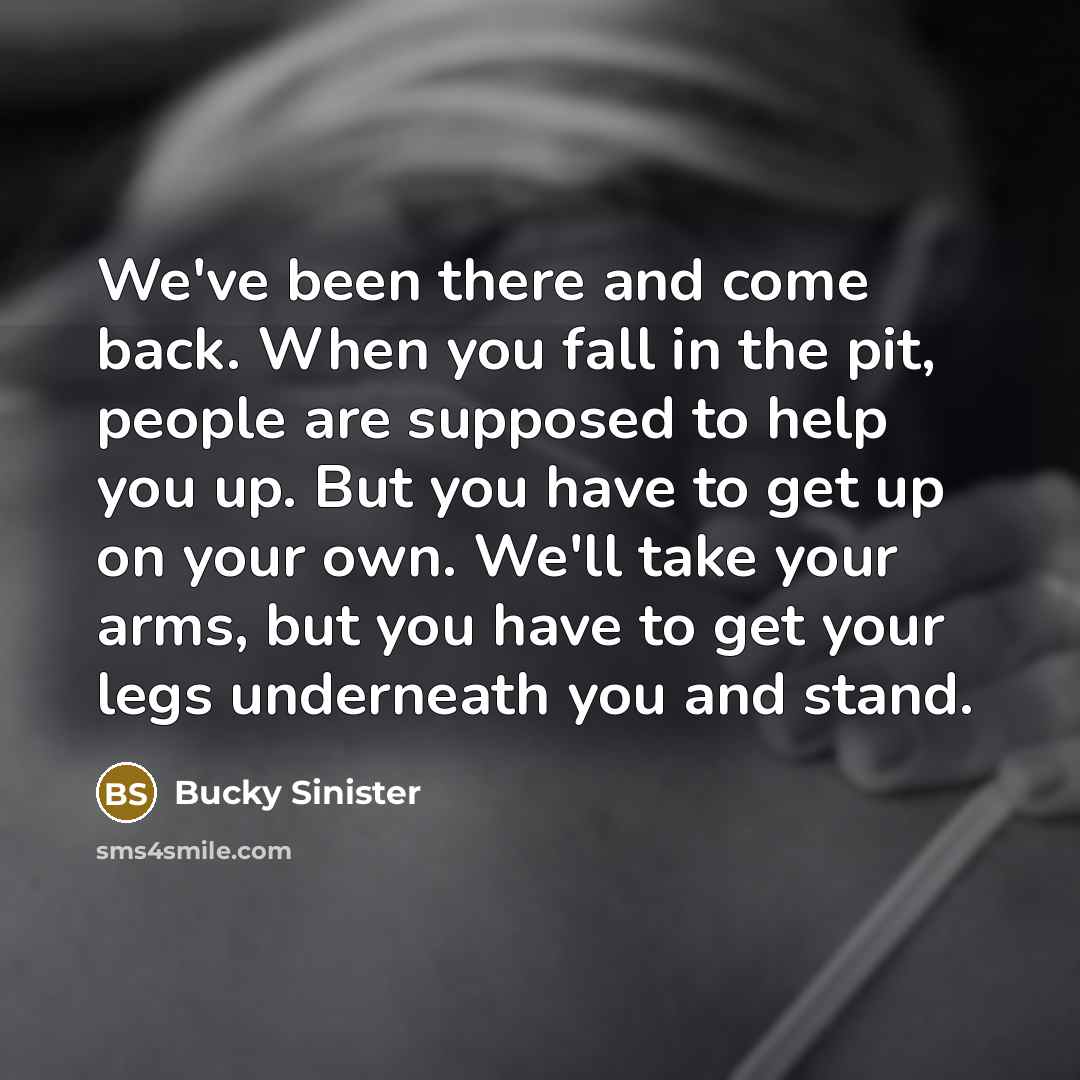 “We've been there and come back. When you fall in the pit, people are supposed to help you up. But you have to get up on your own. We'll take your arms, but you have to get your legs underneath you and stand.” quote by Bucky Sinister