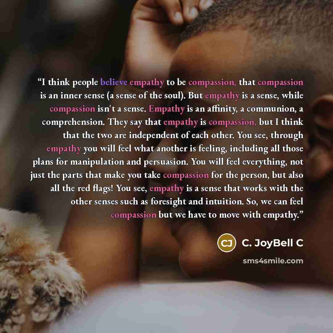 “I think people believe empathy to be compassion, that compassion is an inner sense (a sense of the soul). But empathy is a sense, while compassion isn't a sense. Empathy is an affinity, a communion, a comprehension. They say that empathy is compassion, but I think that the two are independent of…” quote by C. JoyBell C