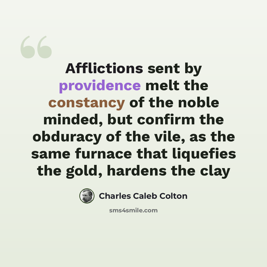 “Afflictions sent by providence melt the constancy of the noble minded, but confirm the obduracy of the vile, as the same furnace that liquefies the gold, hardens the clay” quote by Charles Caleb Colton