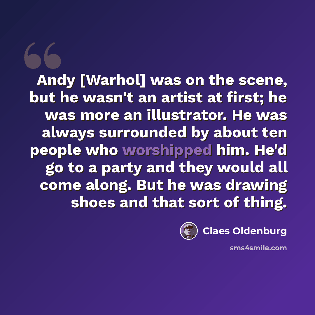 “Andy [Warhol] was on the scene, but he wasn't an artist at first; he was more an illustrator. He was always surrounded by about ten people who worshipped him. He'd go to a party and they would all come along. But he was drawing shoes and that sort of thing.” quote by Claes Oldenburg