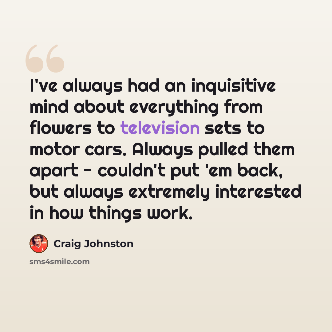 “I've always had an inquisitive mind about everything from flowers to television sets to motor cars. Always pulled them apart - couldn't put 'em back, but always extremely interested in how things work.” quote by Craig Johnston