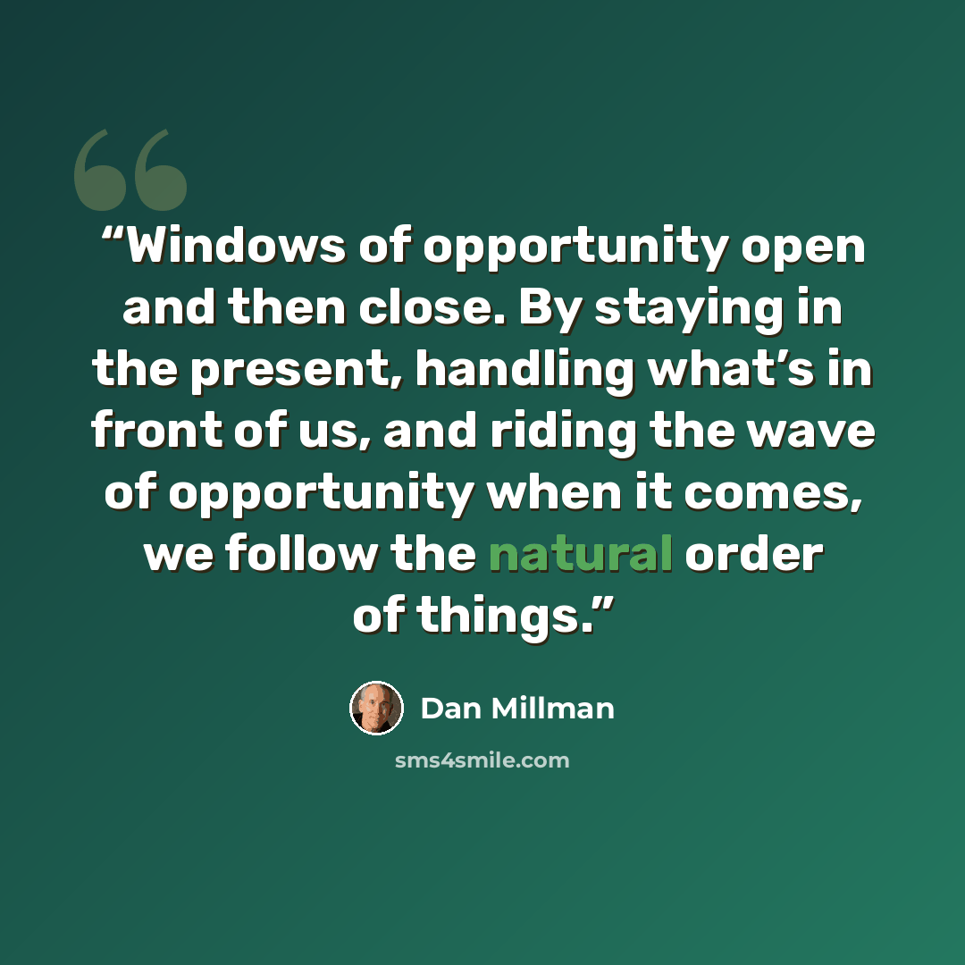 “Windows of opportunity open and then close. By staying in the present, handling what’s in front of us, and riding the wave of opportunity when it comes, we follow the natural order of things.” quote by Dan Millman