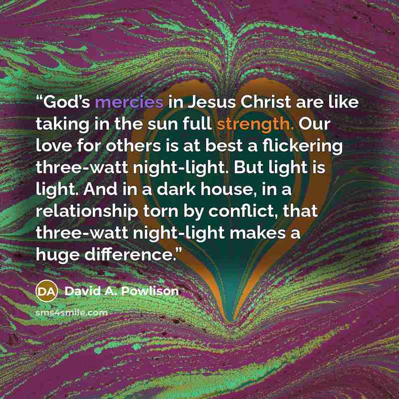 “God’s mercies in Jesus Christ are like taking in the sun full strength. Our love for others is at best a flickering three-watt night-light. But light is light. And in a dark house, in a relationship torn by conflict, that three-watt night-light makes a huge difference.” quote by David A. Powlison