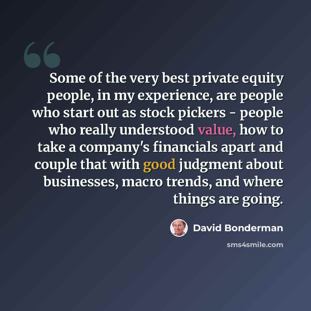 “Some of the very best private equity people, in my experience, are people who start out as stock pickers - people who really understood value, how to take a company's financials apart and couple that with good judgment about businesses, macro trends, and where things are going.” quote by David Bonderman