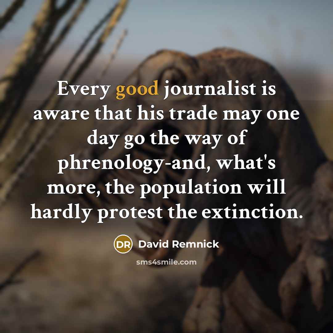 “Every good journalist is aware that his trade may one day go the way of phrenology-and, what's more, the population will hardly protest the extinction.” quote by David Remnick