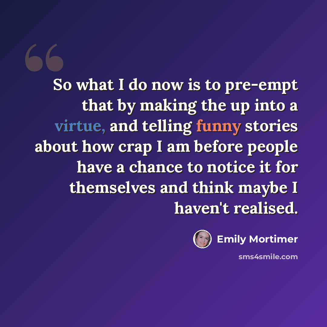 “So what I do now is to pre-empt that by making the up into a virtue, and telling funny stories about how crap I am before people have a chance to notice it for themselves and think maybe I haven't realised.” quote by Emily Mortimer