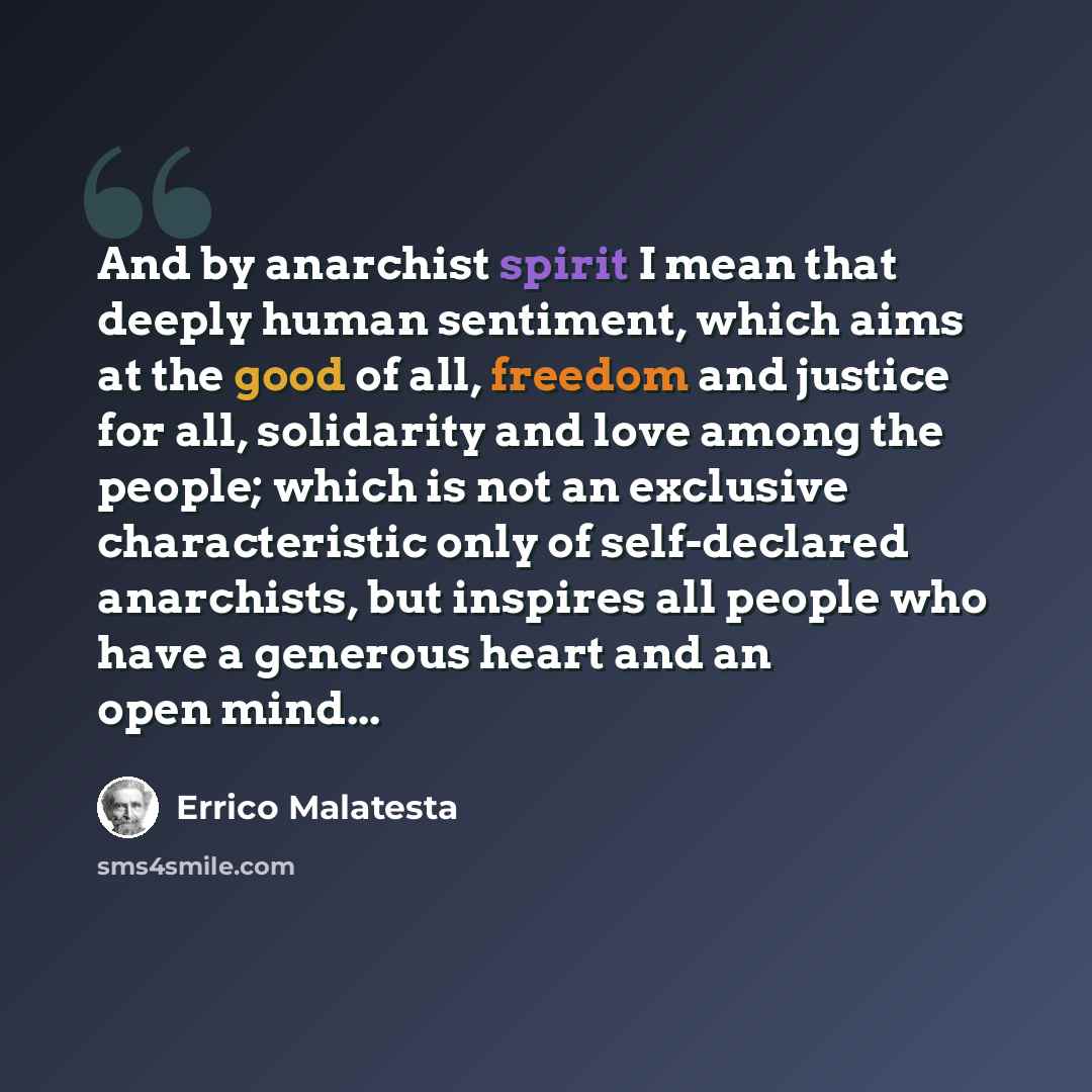 “And by anarchist spirit I mean that deeply human sentiment, which aims at the good of all, freedom and justice for all, solidarity and love among the people; which is not an exclusive characteristic only of self-declared anarchists, but inspires all people who have a generous heart and an open…” quote by Errico Malatesta