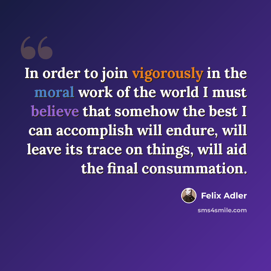 “In order to join vigorously in the moral work of the world I must believe that somehow the best I can accomplish will endure, will leave its trace on things, will aid the final consummation.” quote by Felix Adler