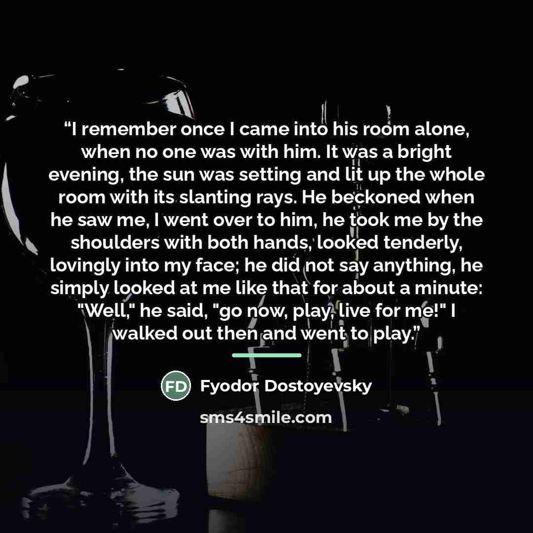 “I remember once I came into his room alone, when no one was with him. It was a bright evening, the sun was setting and lit up the whole room with its slanting rays. He beckoned when he saw me, I went over to him, he took me by the shoulders with both hands, looked tenderly, lovingly into my face…” quote by Fyodor Dostoyevsky