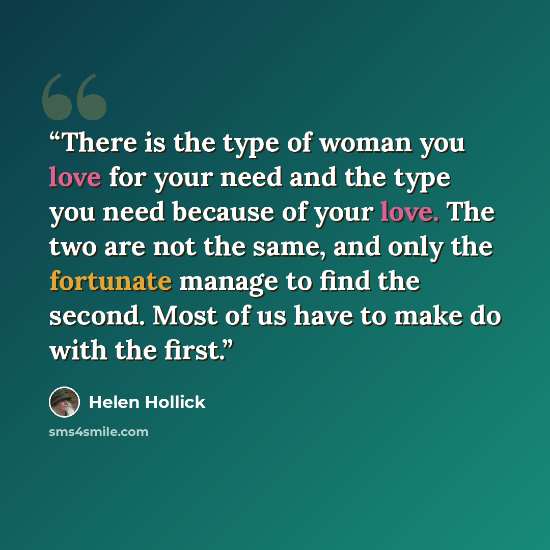 “There is the type of woman you love for your need and the type you need because of your love. The two are not the same, and only the fortunate manage to find the second. Most of us have to make do with the first.” quote by Helen Hollick
